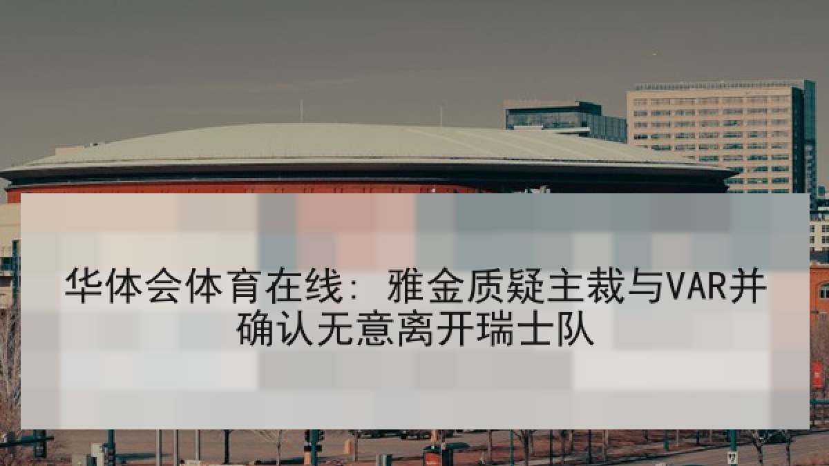 华体会体育在线: 雅金质疑主裁与VAR并确认无意离开瑞士队