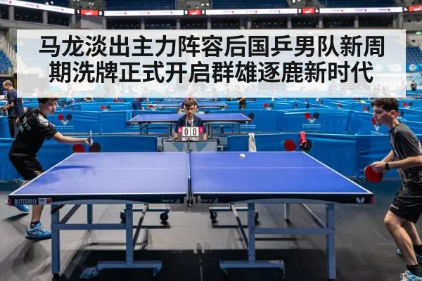 马龙淡出主力阵容后国乒男队新周期洗牌正式开启群雄逐鹿新时代