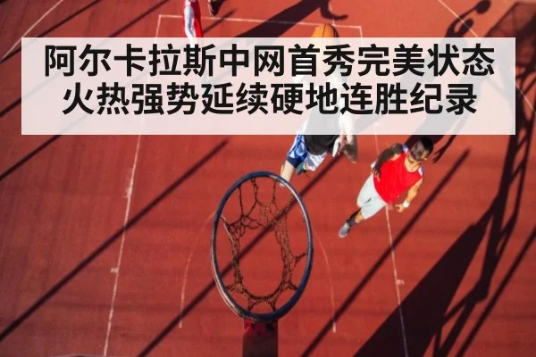 阿尔卡拉斯中网首秀完美状态火热强势延续硬地连胜纪录